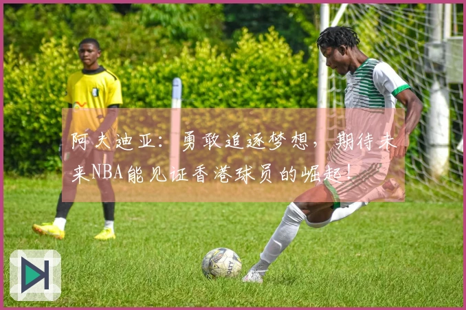 阿夫迪亚：勇敢追逐梦想，期待未来NBA能见证香港球员的崛起！