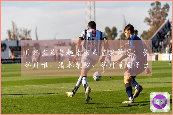 日本女足与越南女足首发阵容：长谷川唯、清水梨纱、谷川萌萌子出场