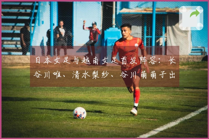 日本女足与越南女足首发阵容：长谷川唯、清水梨纱、谷川萌萌子出场