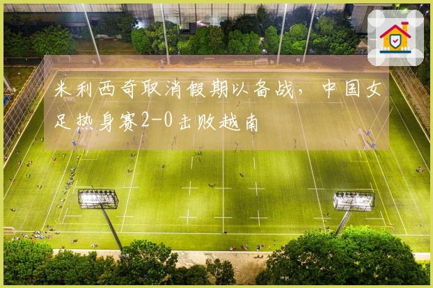 米利西奇取消假期以备战，中国女足热身赛2-0击败越南