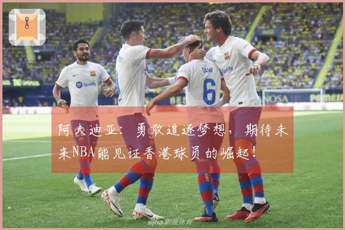 阿夫迪亚：勇敢追逐梦想，期待未来NBA能见证香港球员的崛起！