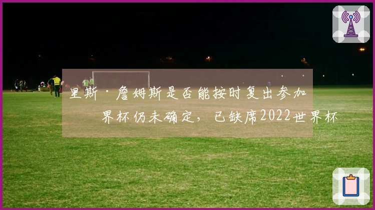里斯·詹姆斯是否能按时复出参加世界杯仍未确定，已缺席2022世界杯和2024欧洲杯