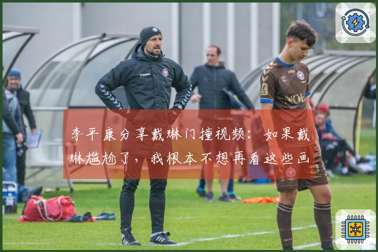 李平康分享戴琳门撞视频：如果戴琳尴尬了，我根本不想再看这些画面