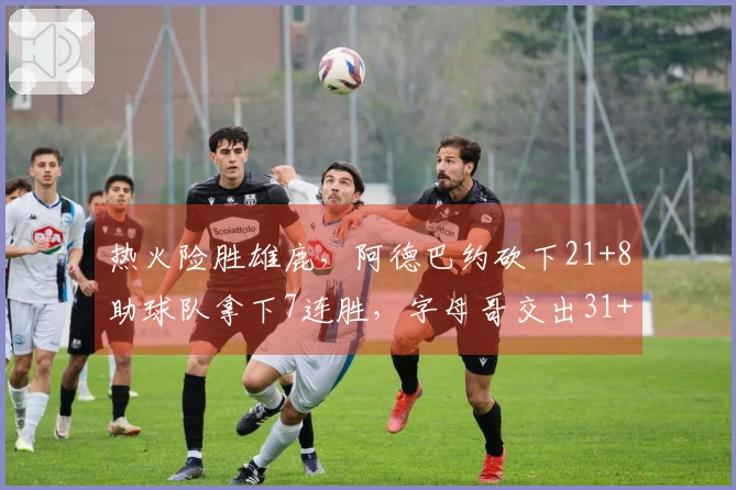 热火险胜雄鹿，阿德巴约砍下21+8助球队拿下7连胜，字母哥交出31+6表现