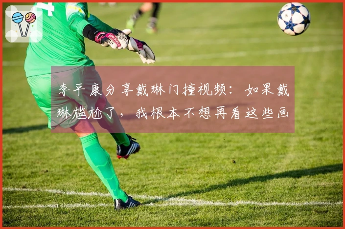 李平康分享戴琳门撞视频：如果戴琳尴尬了，我根本不想再看这些画面