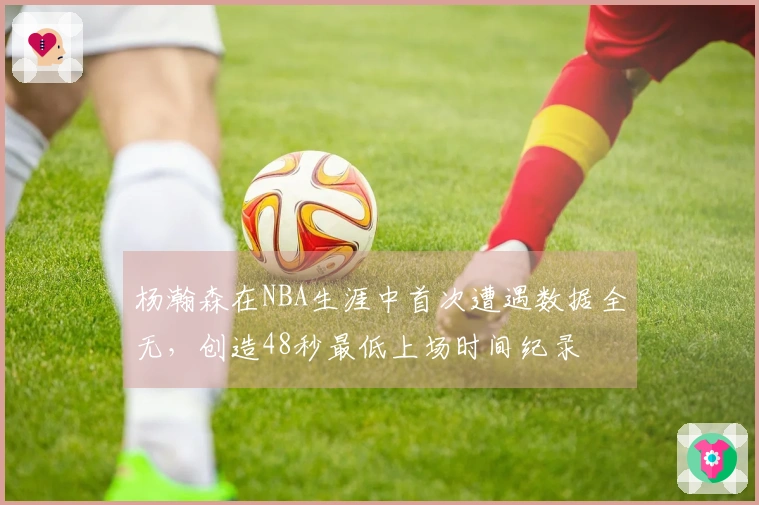 杨瀚森在NBA生涯中首次遭遇数据全无，创造48秒最低上场时间纪录
