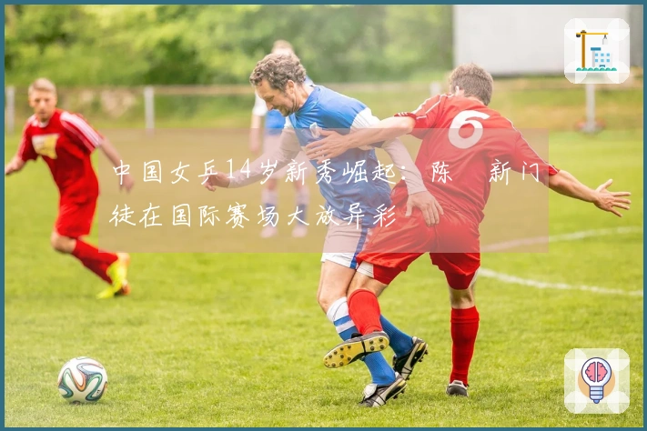 中国女乒14岁新秀崛起：陈玘新门徒在国际赛场大放异彩