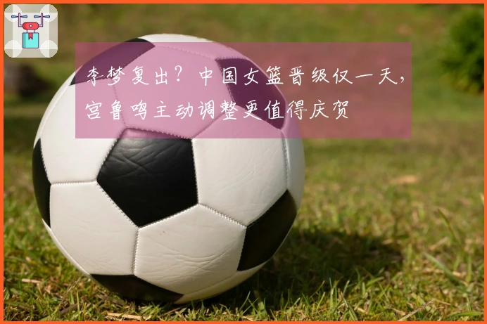 李梦复出？中国女篮晋级仅一天，宫鲁鸣主动调整更值得庆贺