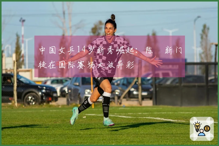 中国女乒14岁新秀崛起：陈玘新门徒在国际赛场大放异彩