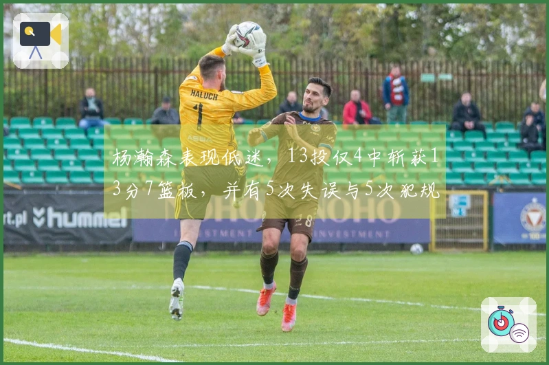 杨瀚森表现低迷，13投仅4中斩获13分7篮板，并有5次失误与5次犯规