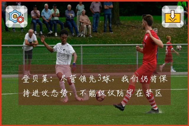 登贝莱：尽管领先3球，我们仍将保持进攻态势，不能仅仅防守在禁区内