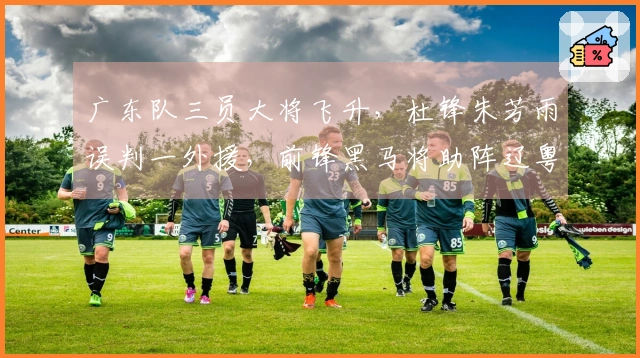 广东队三员大将飞升，杜锋朱芳雨误判一外援，前锋黑马将助阵辽粤大战