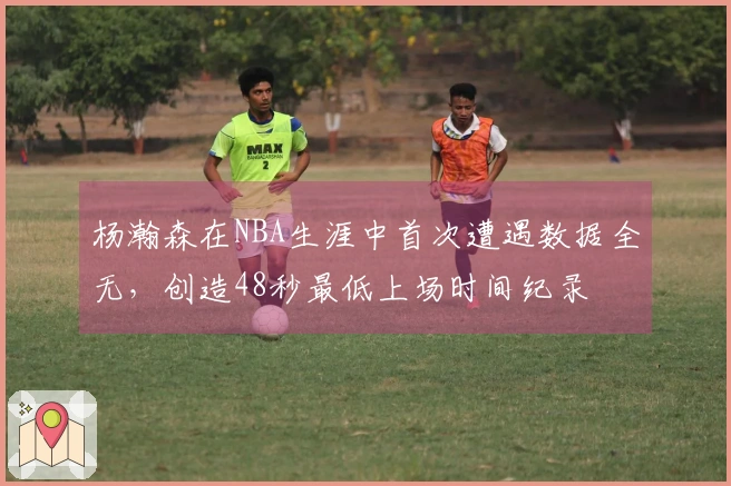 杨瀚森在NBA生涯中首次遭遇数据全无，创造48秒最低上场时间纪录
