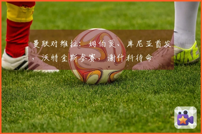 曼联对维拉：姆伯莫、库尼亚首发，沃特金斯参赛，谢什科待命