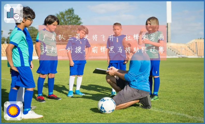 广东队三员大将飞升，杜锋朱芳雨误判一外援，前锋黑马将助阵辽粤大战