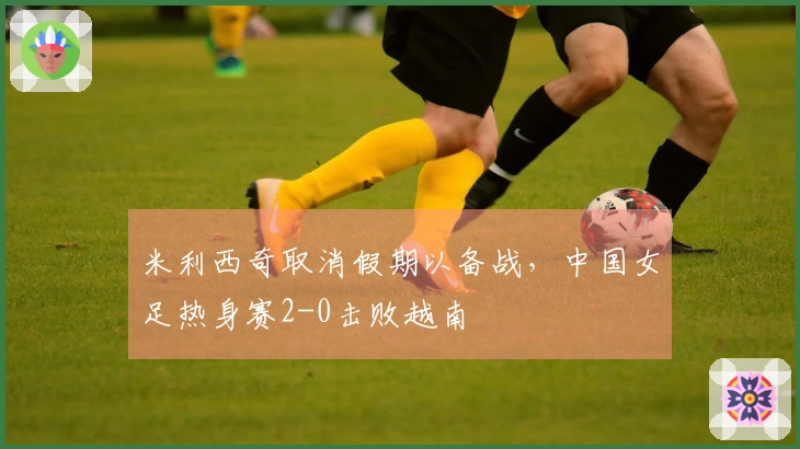 米利西奇取消假期以备战，中国女足热身赛2-0击败越南